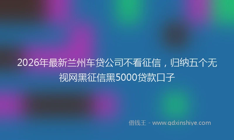 2026年最新兰州车贷公司不看征信,归纳五个无视网黑征信黑5000贷款口子