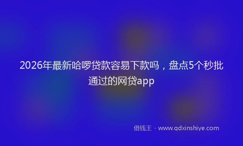 2026年最新哈啰贷款容易下款吗，盘点5个秒批通过的网贷app