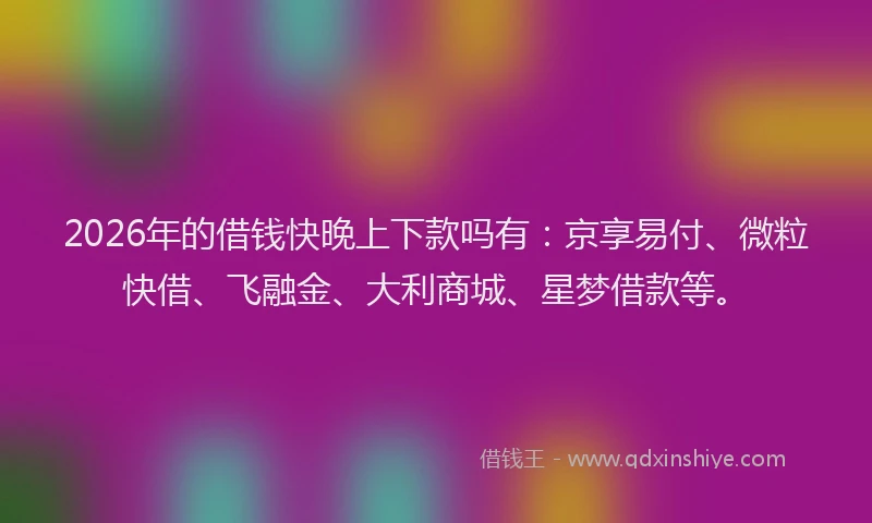 2026年的借钱快晚上下款吗有：京享易付、微粒快借、飞融金、大利商城、星梦借款等。