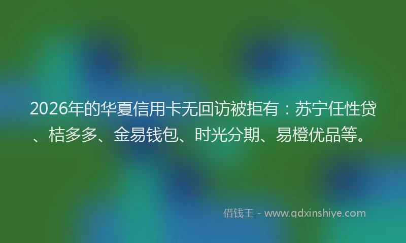 2026年的华夏信用卡无回访被拒有：苏宁任性贷、桔多多、金易钱包、时光分期、易橙优品等。