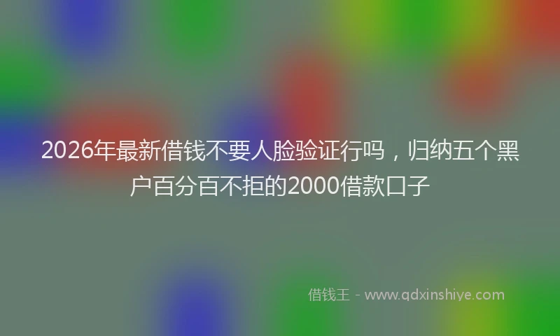 2026年最新借钱不要人脸验证行吗，归纳五个黑户百分百不拒的2000借款口子