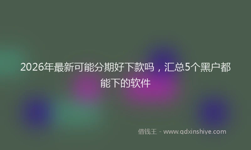 2026年最新可能分期好下款吗，汇总5个黑户都能下的软件