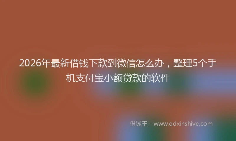 2026年最新借钱下款到微信怎么办，整理5个手机支付宝小额贷款的软件