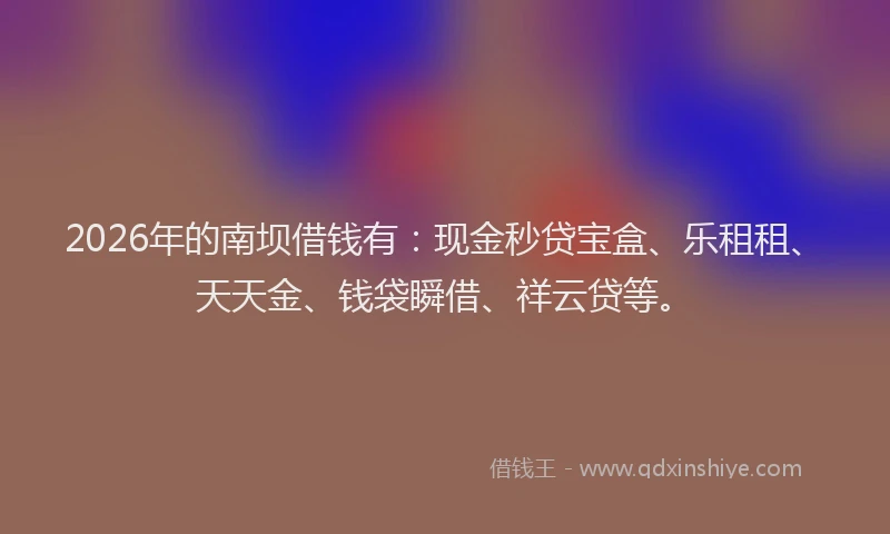 2026年的南坝借钱有:现金秒贷宝盒、乐租租、天天金、钱袋瞬借、祥云贷等。