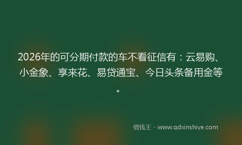 2026年的可分期付款的车不看征信有：云易购、小金象、享来花、易贷通宝、今日头条备用金等。