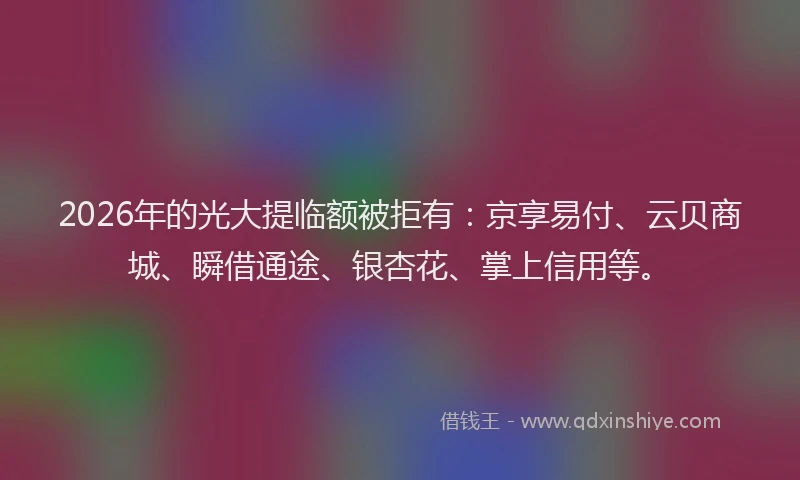 2026年的光大提临额被拒有：京享易付、云贝商城、瞬借通途、银杏花、掌上信用等。