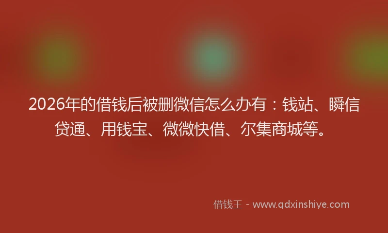 2026年的借钱后被删微信怎么办有:钱站、瞬信贷通、用钱宝、微微快借、尔集商城等。