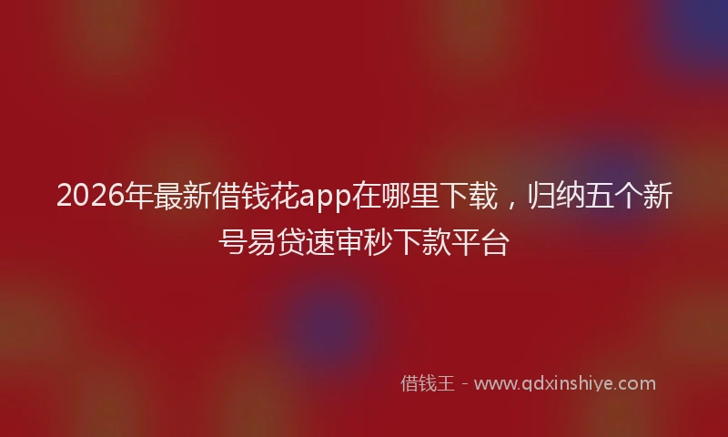 2026年最新借钱花app在哪里下载，归纳五个新号易贷速审秒下款平台