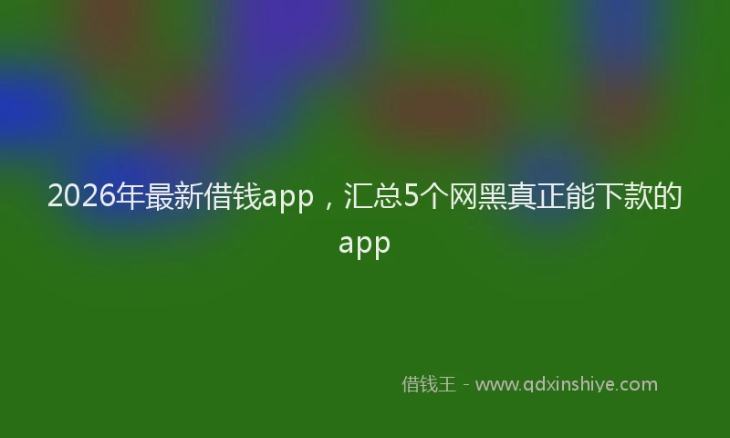 2026年最新借钱app，汇总5个网黑真正能下款的app