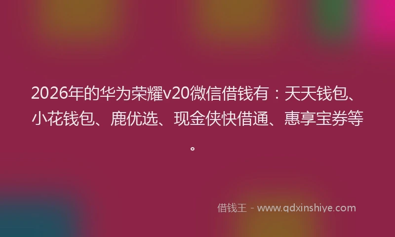 2026年的华为荣耀v20微信借钱有：天天钱包、小花钱包、鹿优选、现金侠快借通、惠享宝券等。