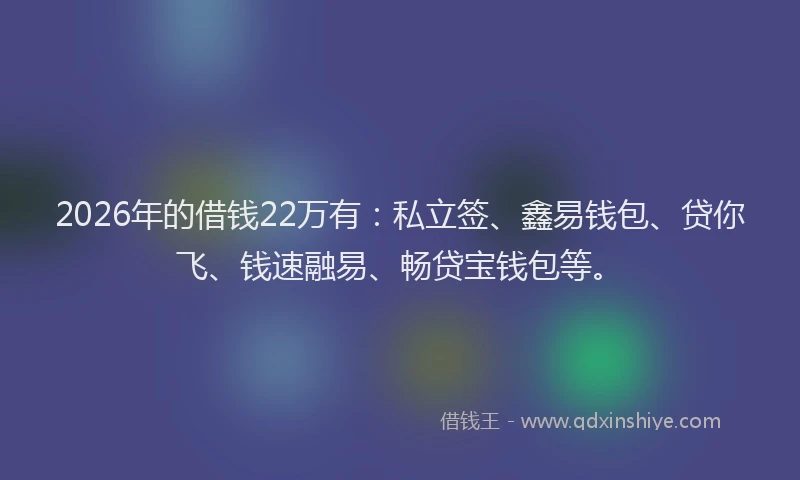 2026年的借钱22万有:私立签、鑫易钱包、贷你飞、钱速融易、畅贷宝钱包等。