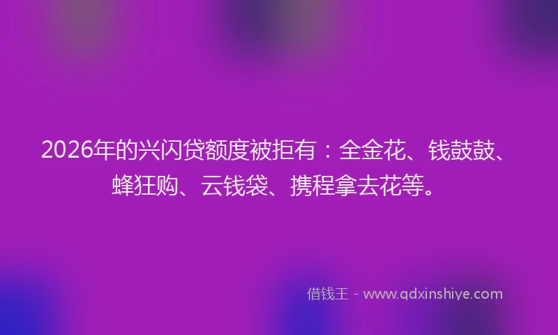 2026年的兴闪贷额度被拒有：全金花、钱鼓鼓、蜂狂购、云钱袋、携程拿去花等。