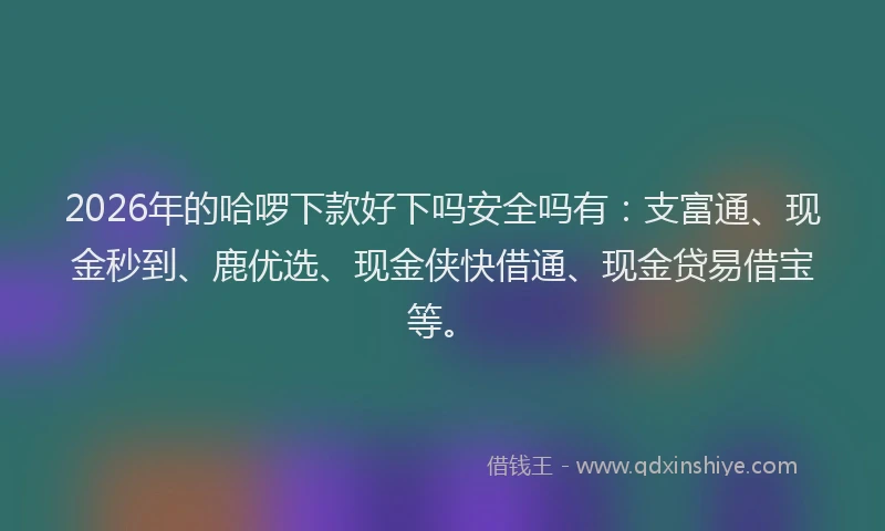 2026年的哈啰下款好下吗安全吗有:支富通、现金秒到、鹿优选、现金侠快借通、现金贷易借宝等。