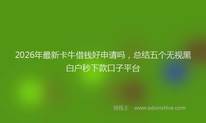 2026年最新卡牛借钱好申请吗,总结五个无视黑白户秒下款口子平台