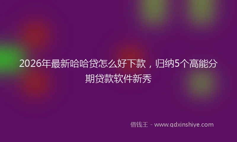 2026年最新哈哈贷怎么好下款,归纳5个高能分期贷款软件新秀