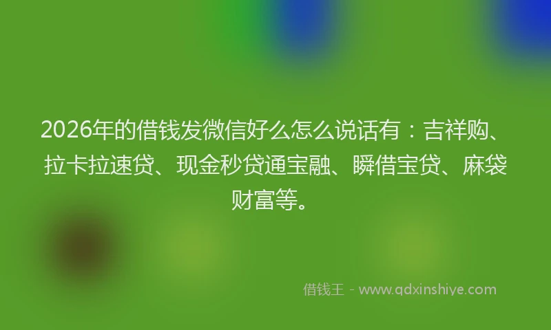 2026年的借钱发微信好么怎么说话有：吉祥购、拉卡拉速贷、现金秒贷通宝融、瞬借宝贷、麻袋财富等。