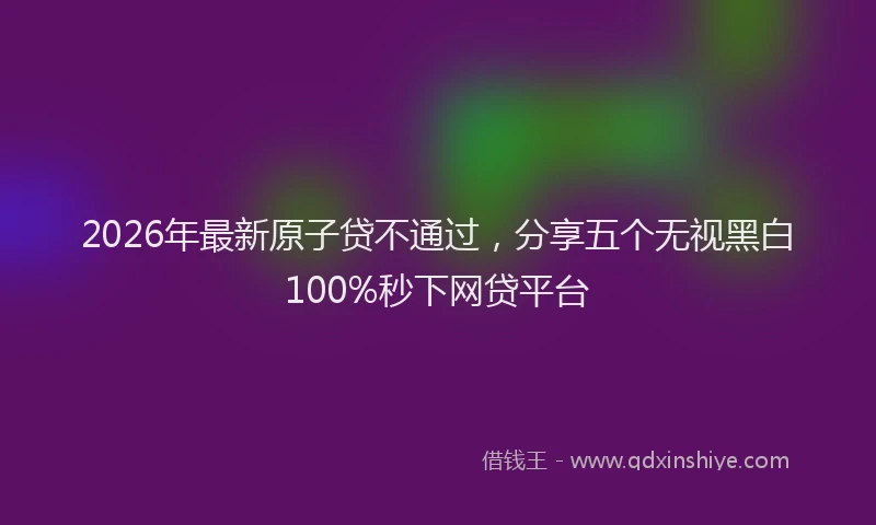 2026年最新原子贷不通过，分享五个无视黑白100%秒下网贷平台