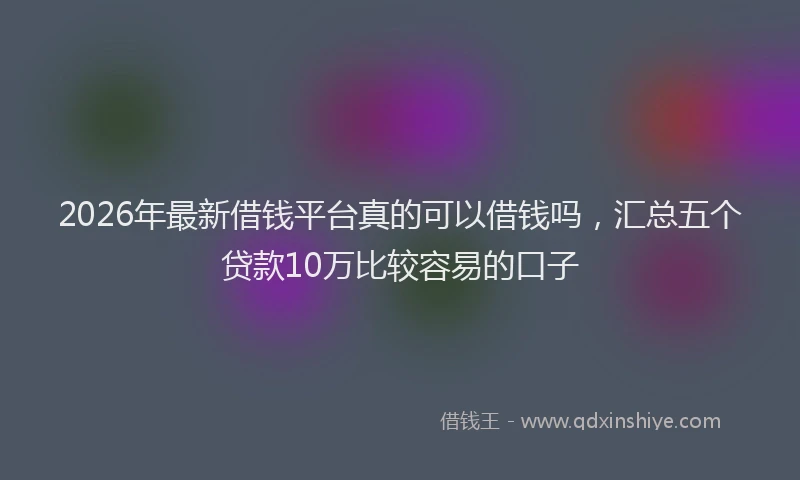 2026年最新借钱平台真的可以借钱吗，汇总五个贷款10万比较容易的口子