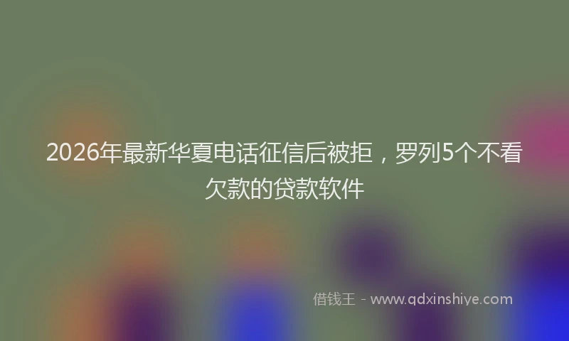 2026年最新华夏电话征信后被拒，罗列5个不看欠款的贷款软件