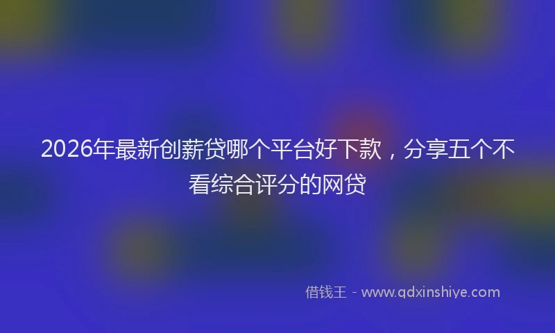 2026年最新创薪贷哪个平台好下款，分享五个不看综合评分的网贷