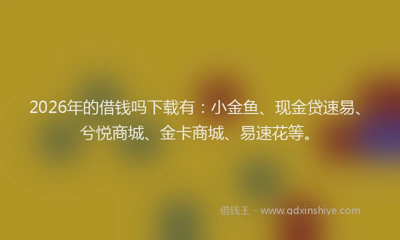 2026年的借钱吗下载有:小金鱼、现金贷速易、兮悦商城、金卡商城、易速花等。