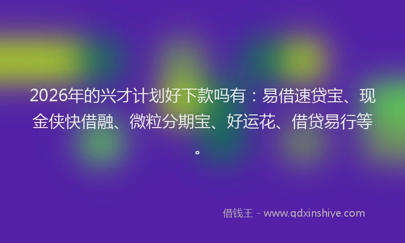 2026年的兴才计划好下款吗有：易借速贷宝、现金侠快借融、微粒分期宝、好运花、借贷易行等。