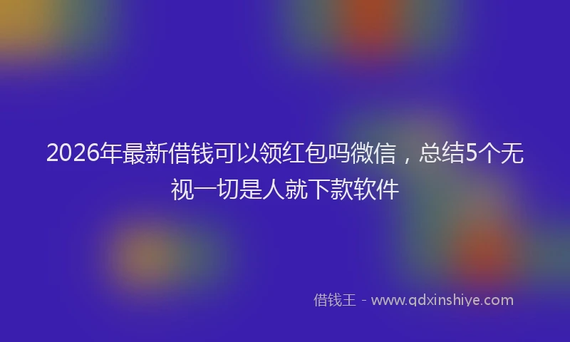 2026年最新借钱可以领红包吗微信，总结5个无视一切是人就下款软件