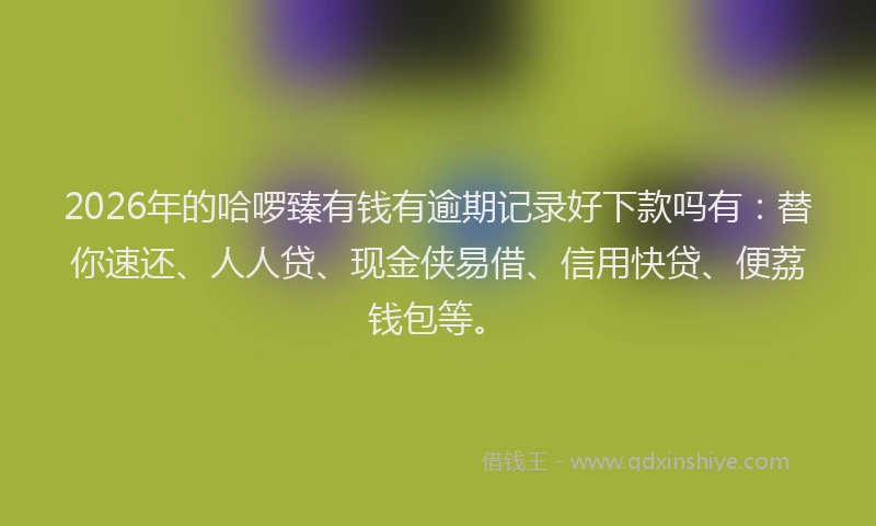 2026年的哈啰臻有钱有逾期记录好下款吗有:替你速还、人人贷、现金侠易借、信用快贷、便荔钱包等。