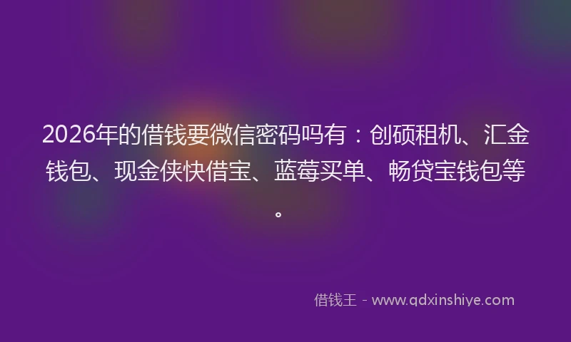 2026年的借钱要微信密码吗有：创硕租机、汇金钱包、现金侠快借宝、蓝莓买单、畅贷宝钱包等。