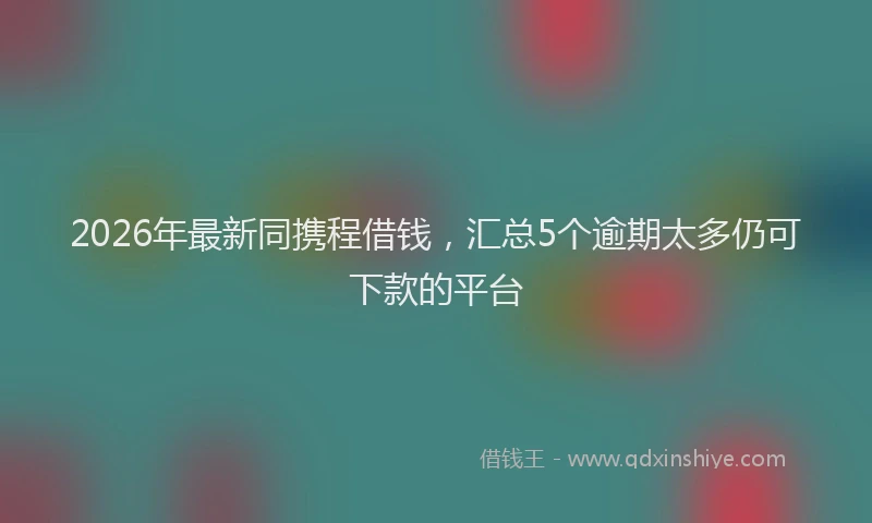 2026年最新同携程借钱，汇总5个逾期太多仍可下款的平台