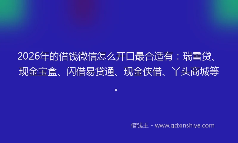 2026年的借钱微信怎么开口最合适有：瑞雪贷、现金宝盒、闪借易贷通、现金侠借、丫头商城等。