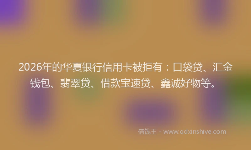 2026年的华夏银行信用卡被拒有：口袋贷、汇金钱包、翡翠贷、借款宝速贷、鑫诚好物等。