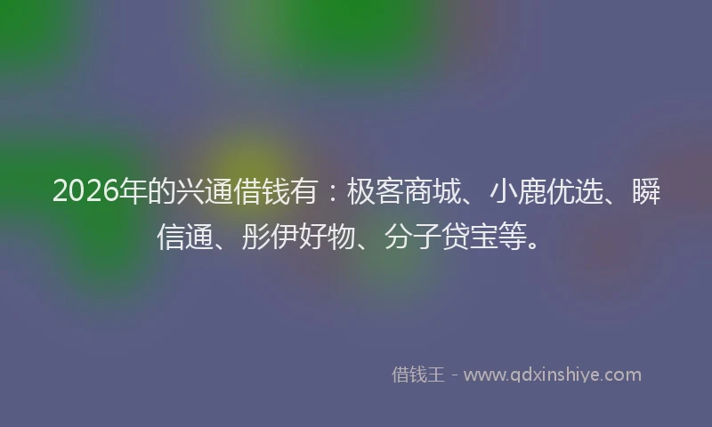 2026年的兴通借钱有:极客商城、小鹿优选、瞬信通、彤伊好物、分子贷宝等。