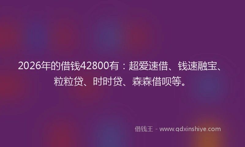 2026年的借钱42800有:超爱速借、钱速融宝、粒粒贷、时时贷、森森借呗等。