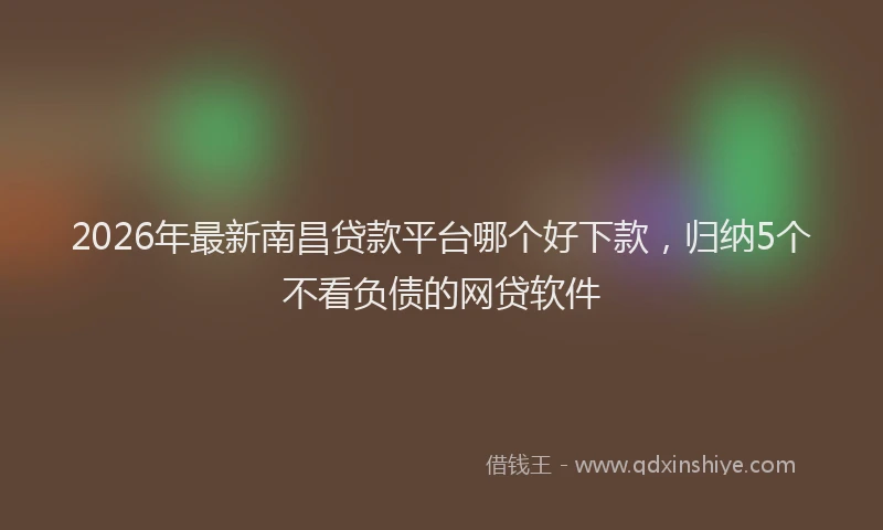 2026年最新南昌贷款平台哪个好下款,归纳5个不看负债的网贷软件