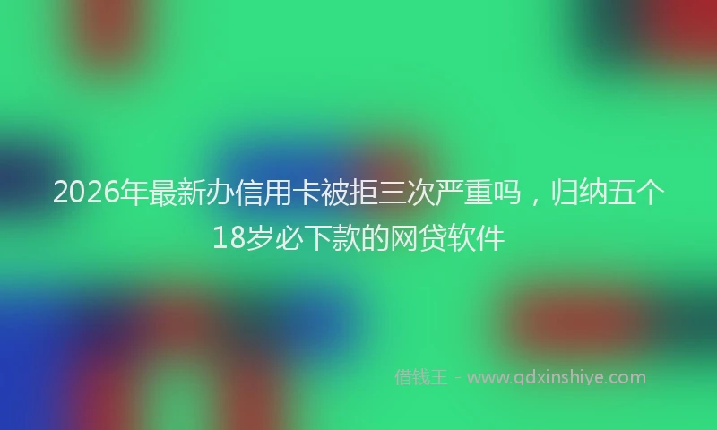2026年最新办信用卡被拒三次严重吗，归纳五个18岁必下款的网贷软件