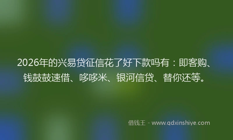2026年的兴易贷征信花了好下款吗有：即客购、钱鼓鼓速借、哆哆米、银河信贷、替你还等。