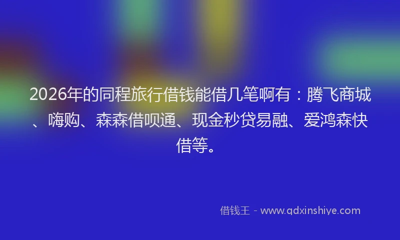 2026年的同程旅行借钱能借几笔啊有：腾飞商城、嗨购、森森借呗通、现金秒贷易融、爱鸿森快借等。