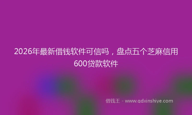2026年最新借钱软件可信吗，盘点五个芝麻信用600贷款软件