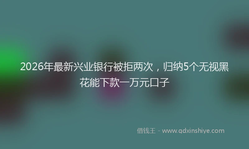 2026年最新兴业银行被拒两次,归纳5个无视黑花能下款一万元口子