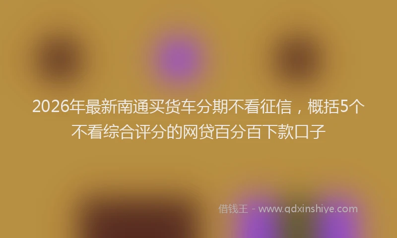 2026年最新南通买货车分期不看征信，概括5个不看综合评分的网贷百分百下款口子