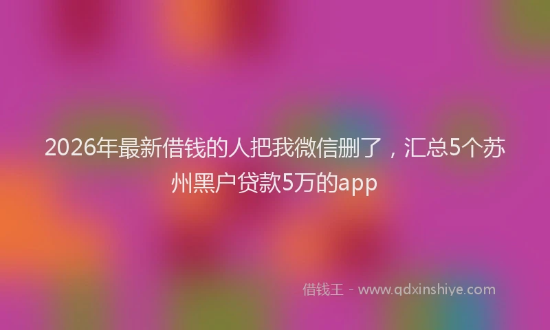 2026年最新借钱的人把我微信删了，汇总5个苏州黑户贷款5万的app