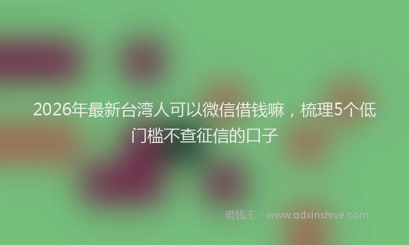 2026年最新台湾人可以微信借钱嘛，梳理5个低门槛不查征信的口子