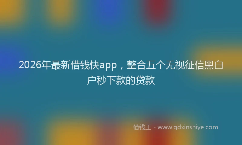 2026年最新借钱快app，整合五个无视征信黑白户秒下款的贷款