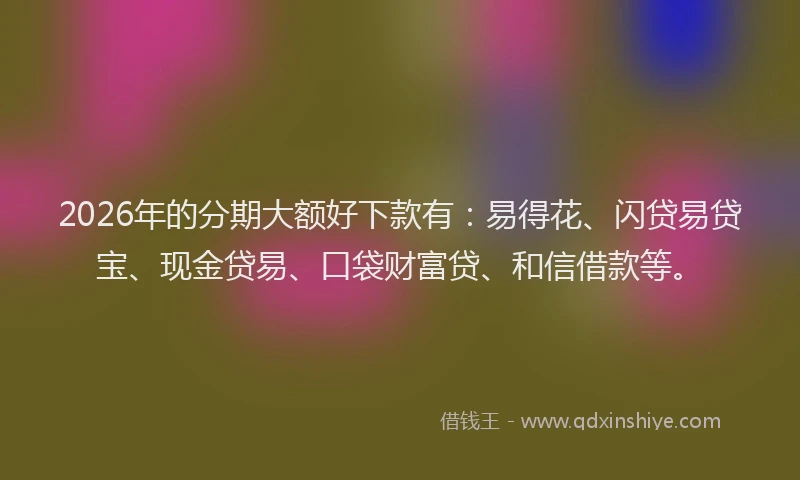 2026年的分期大额好下款有：易得花、闪贷易贷宝、现金贷易、口袋财富贷、和信借款等。