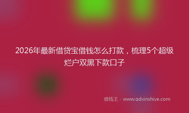 2026年最新借贷宝借钱怎么打款，梳理5个超级烂户双黑下款口子