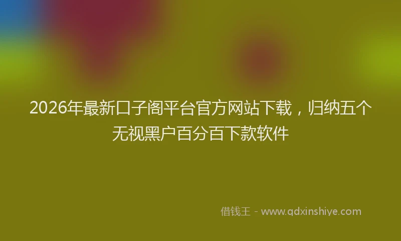 2026年最新口子阁平台官方网站下载，归纳五个无视黑户百分百下款软件