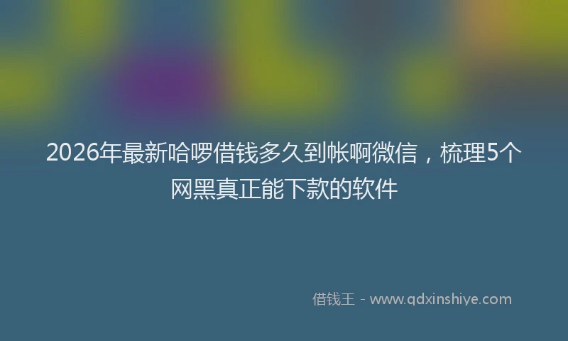 2026年最新哈啰借钱多久到帐啊微信,梳理5个网黑真正能下款的软件