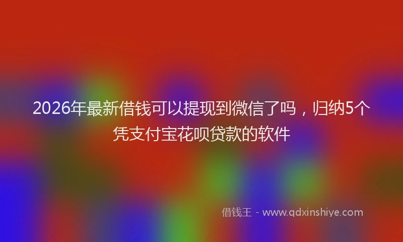 2026年最新借钱可以提现到微信了吗，归纳5个凭支付宝花呗贷款的软件