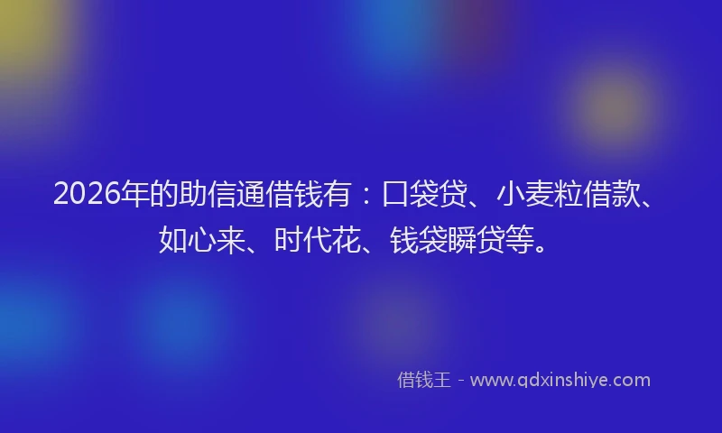 2026年的助信通借钱有：口袋贷、小麦粒借款、如心来、时代花、钱袋瞬贷等。